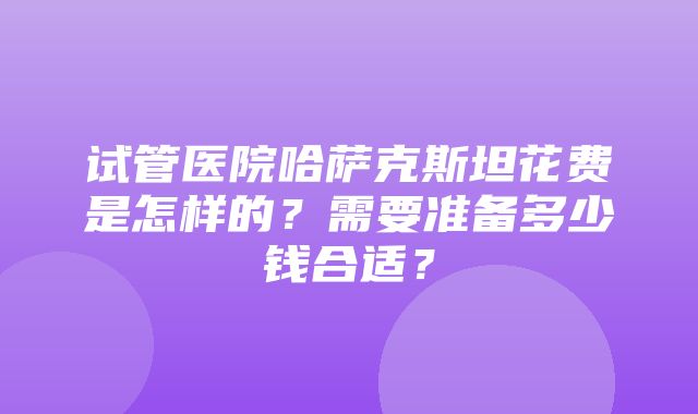 试管医院哈萨克斯坦花费是怎样的？需要准备多少钱合适？