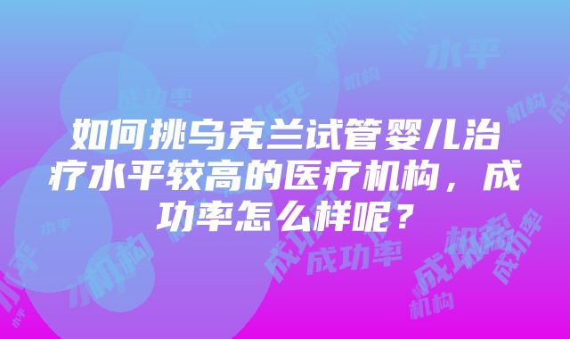 如何挑乌克兰试管婴儿治疗水平较高的医疗机构，成功率怎么样呢？