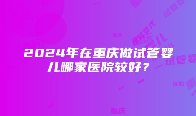 2024年在重庆做试管婴儿哪家医院较好？