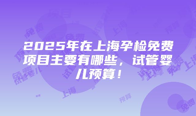 2025年在上海孕检免费项目主要有哪些，试管婴儿预算！