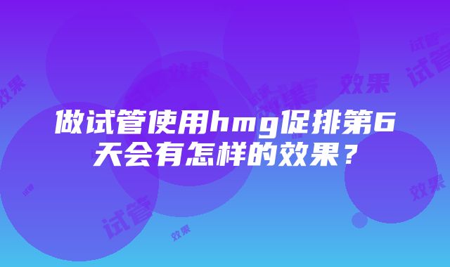 做试管使用hmg促排第6天会有怎样的效果？