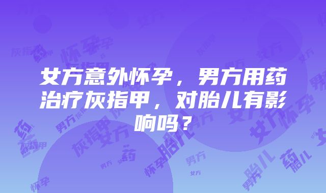 女方意外怀孕，男方用药治疗灰指甲，对胎儿有影响吗？