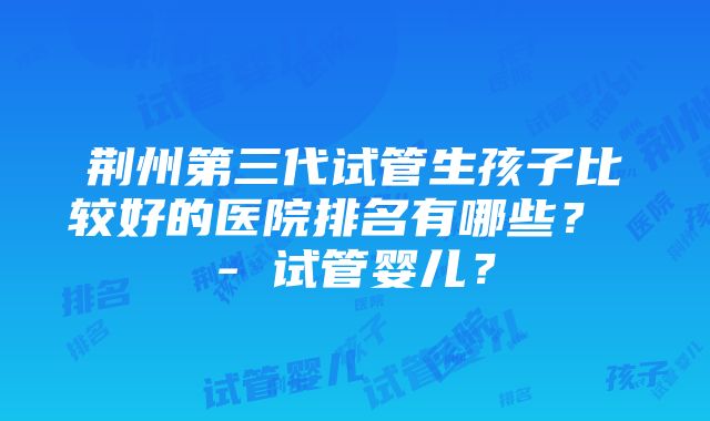 荆州第三代试管生孩子比较好的医院排名有哪些？ - 试管婴儿？