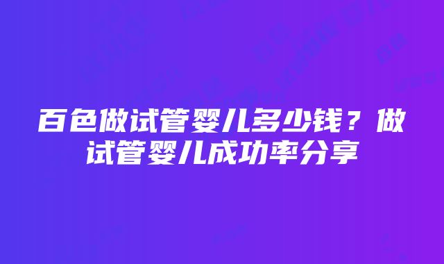 百色做试管婴儿多少钱？做试管婴儿成功率分享