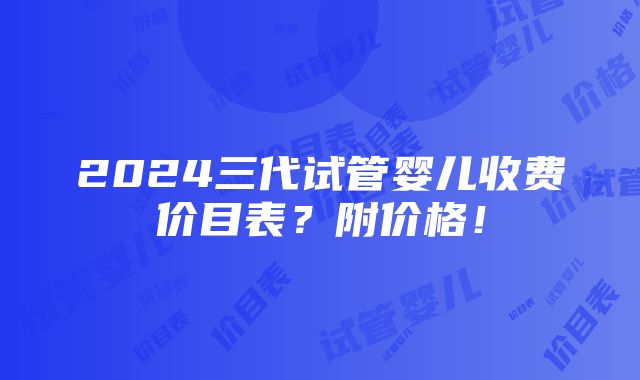 2024三代试管婴儿收费价目表？附价格！