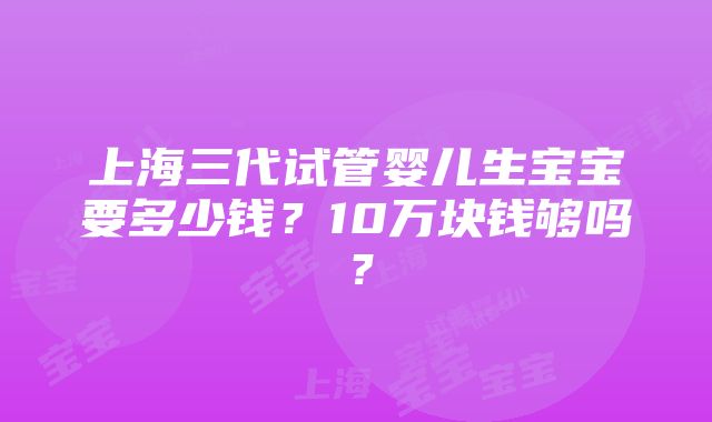 上海三代试管婴儿生宝宝要多少钱？10万块钱够吗？