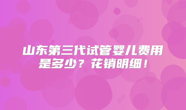 山东第三代试管婴儿费用是多少？花销明细！