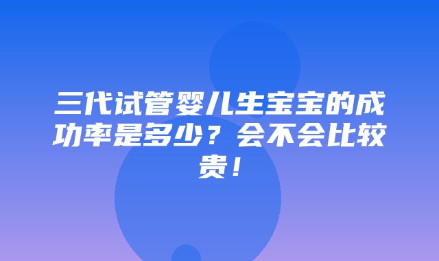 三代试管婴儿生宝宝的成功率是多少？会不会比较贵！