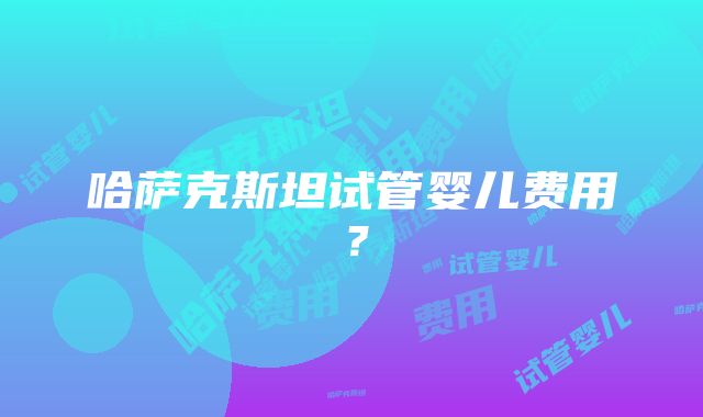 哈萨克斯坦试管婴儿费用？