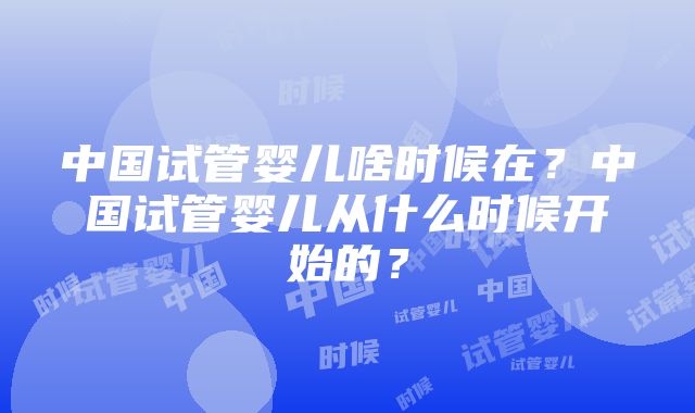 中国试管婴儿啥时候在？中国试管婴儿从什么时候开始的？