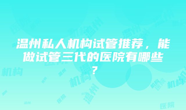 温州私人机构试管推荐，能做试管三代的医院有哪些？