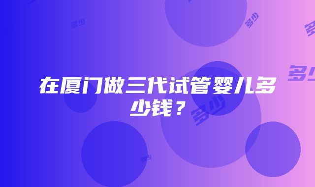 在厦门做三代试管婴儿多少钱？