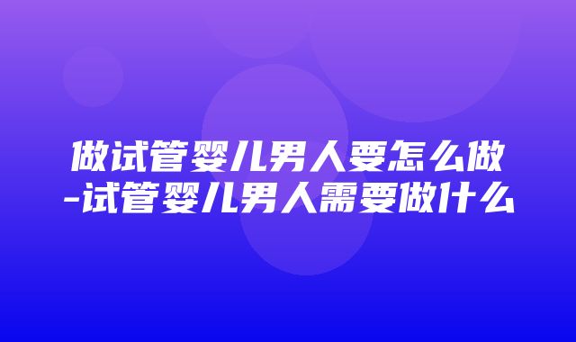 做试管婴儿男人要怎么做-试管婴儿男人需要做什么