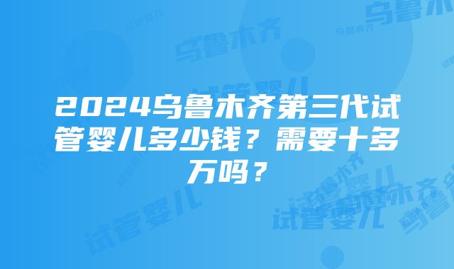 2024乌鲁木齐第三代试管婴儿多少钱？需要十多万吗？