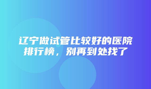 辽宁做试管比较好的医院排行榜，别再到处找了