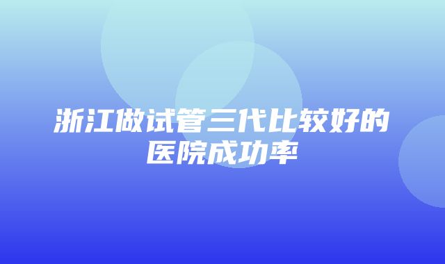 浙江做试管三代比较好的医院成功率