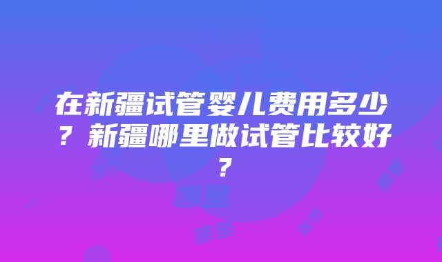 在新疆试管婴儿费用多少？新疆哪里做试管比较好？