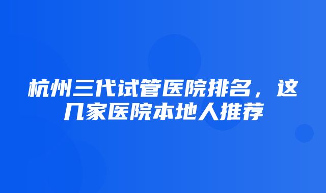 杭州三代试管医院排名，这几家医院本地人推荐