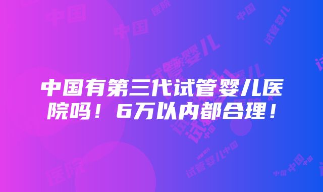 中国有第三代试管婴儿医院吗！6万以内都合理！