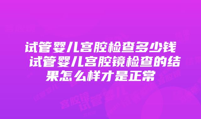 试管婴儿宫腔检查多少钱 试管婴儿宫腔镜检查的结果怎么样才是正常