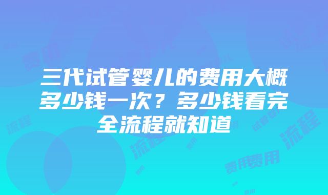 三代试管婴儿的费用大概多少钱一次？多少钱看完全流程就知道