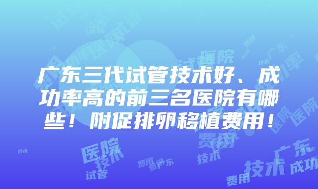 广东三代试管技术好、成功率高的前三名医院有哪些！附促排卵移植费用！