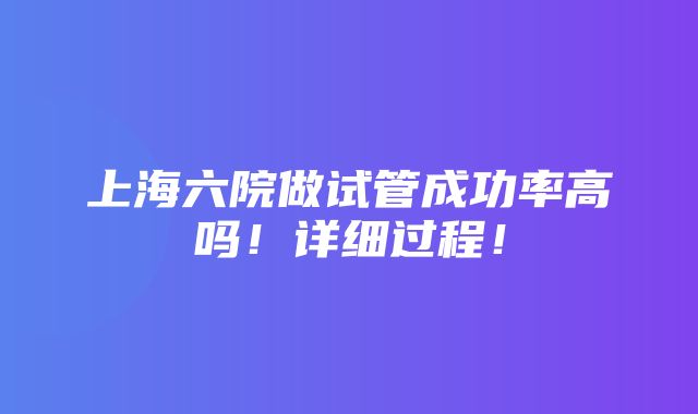 上海六院做试管成功率高吗！详细过程！