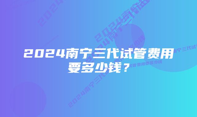 2024南宁三代试管费用要多少钱？