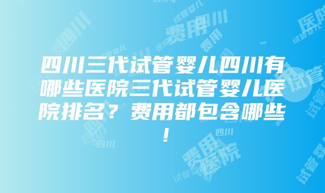 四川三代试管婴儿四川有哪些医院三代试管婴儿医院排名？费用都包含哪些！