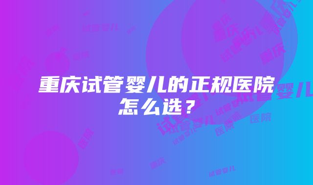 重庆试管婴儿的正规医院怎么选？