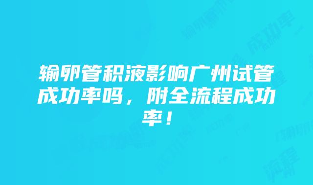 输卵管积液影响广州试管成功率吗，附全流程成功率！