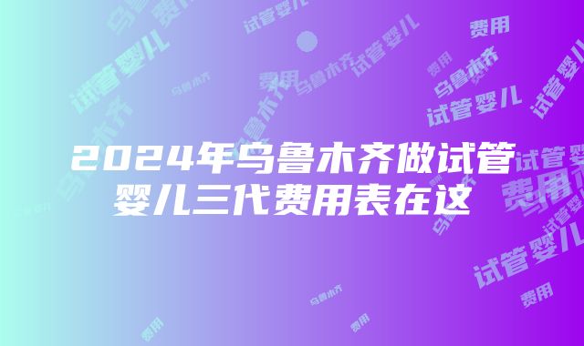 2024年乌鲁木齐做试管婴儿三代费用表在这