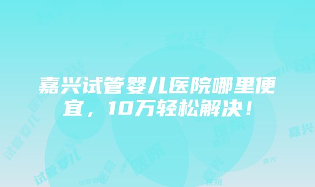 嘉兴试管婴儿医院哪里便宜，10万轻松解决！