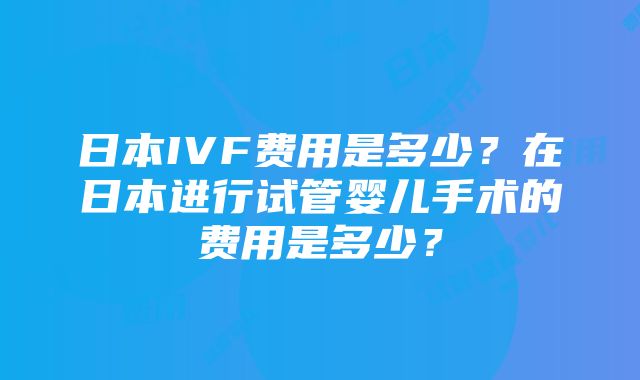 日本IVF费用是多少？在日本进行试管婴儿手术的费用是多少？