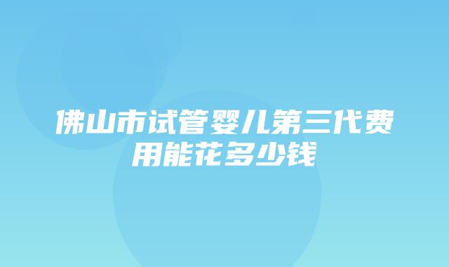 佛山市试管婴儿第三代费用能花多少钱