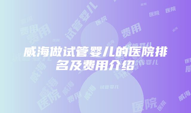 威海做试管婴儿的医院排名及费用介绍