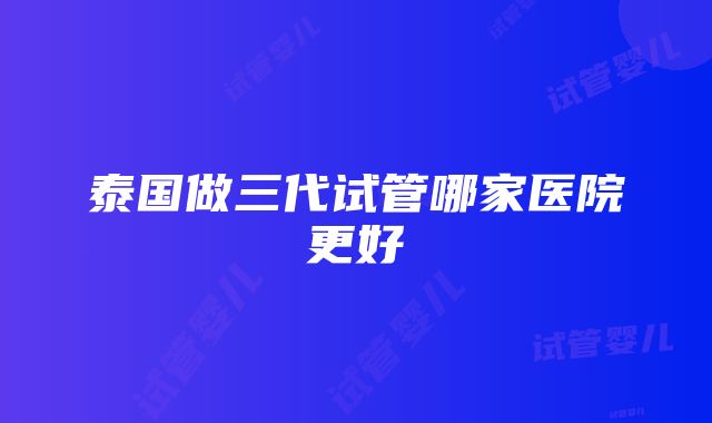 泰国做三代试管哪家医院更好