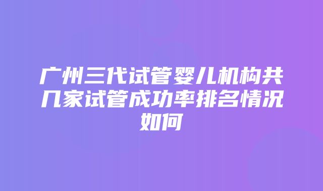 广州三代试管婴儿机构共几家试管成功率排名情况如何