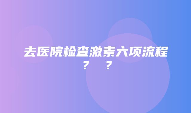 去医院检查激素六项流程？ ？