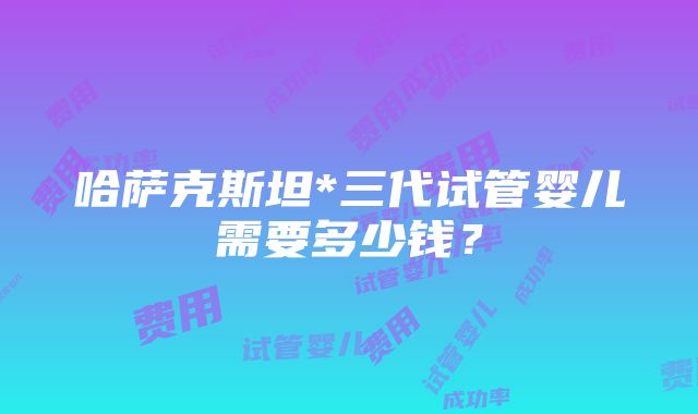 哈萨克斯坦*三代试管婴儿需要多少钱？