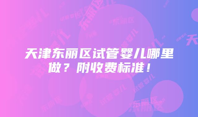 天津东丽区试管婴儿哪里做？附收费标准！