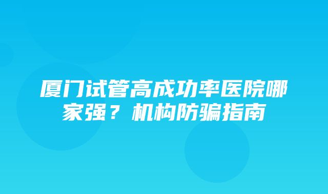 厦门试管高成功率医院哪家强？机构防骗指南