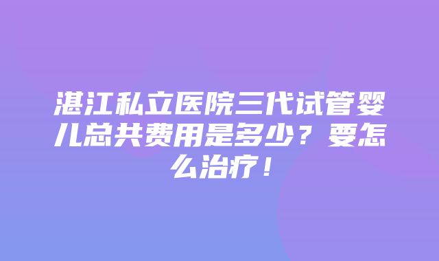 湛江私立医院三代试管婴儿总共费用是多少？要怎么治疗！