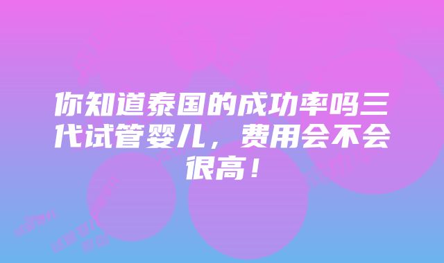 你知道泰国的成功率吗三代试管婴儿，费用会不会很高！