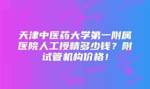 天津中医药大学第一附属医院人工授精多少钱？附试管机构价格！