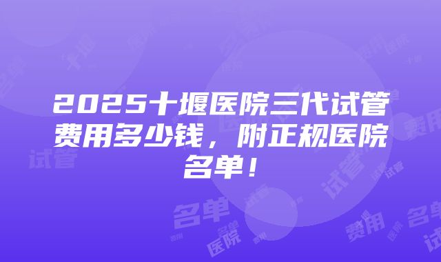 2025十堰医院三代试管费用多少钱，附正规医院名单！