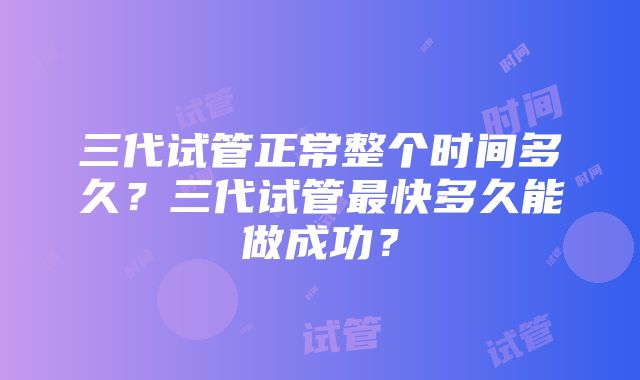 三代试管正常整个时间多久？三代试管最快多久能做成功？