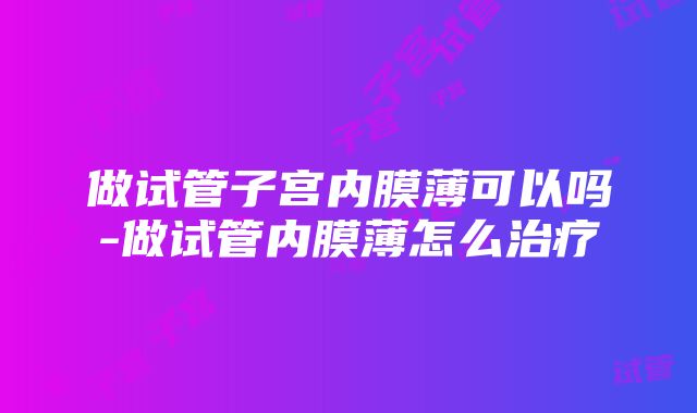 做试管子宫内膜薄可以吗-做试管内膜薄怎么治疗