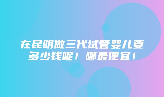 在昆明做三代试管婴儿要多少钱呢！哪最便宜！