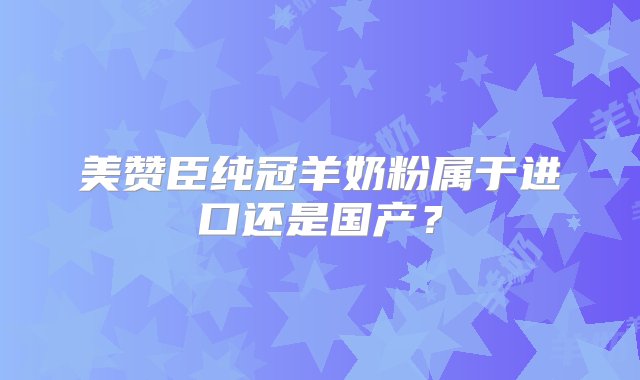 美赞臣纯冠羊奶粉属于进口还是国产？